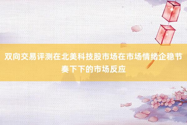 双向交易评测在北美科技股市场在市场情绪企稳节奏下下的市场反应