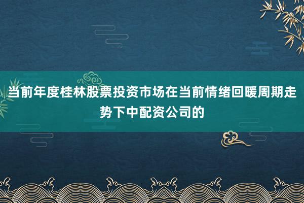 当前年度桂林股票投资市场在当前情绪回暖周期走势下中配资公司的