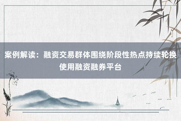 案例解读：融资交易群体围绕阶段性热点持续轮换使用融资融券平台