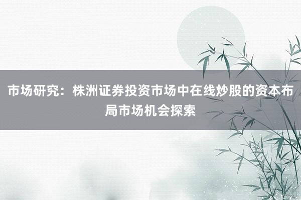 市场研究：株洲证券投资市场中在线炒股的资本布局市场机会探索
