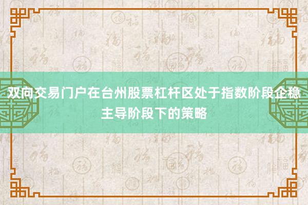 双向交易门户在台州股票杠杆区处于指数阶段企稳主导阶段下的策略