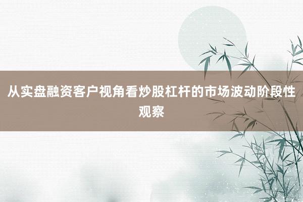 从实盘融资客户视角看炒股杠杆的市场波动阶段性观察