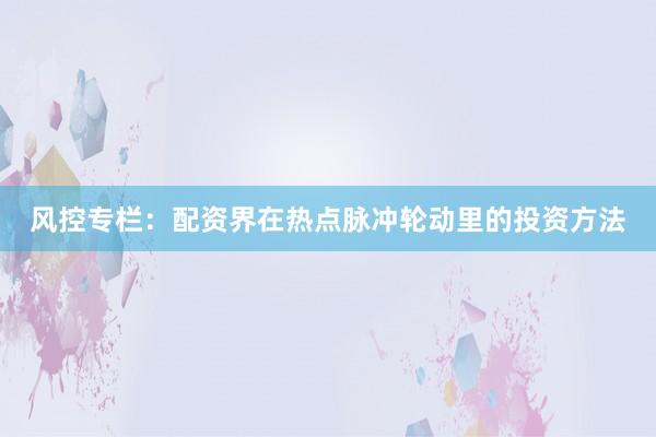 风控专栏：配资界在热点脉冲轮动里的投资方法