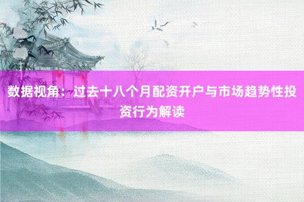 数据视角：过去十八个月配资开户与市场趋势性投资行为解读