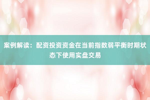 案例解读：配资投资资金在当前指数弱平衡时期状态下使用实盘交易