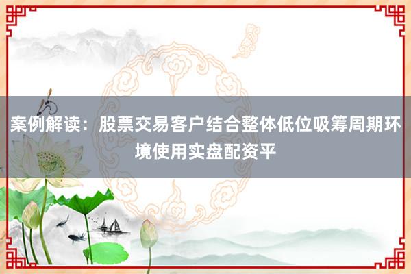 案例解读：股票交易客户结合整体低位吸筹周期环境使用实盘配资平