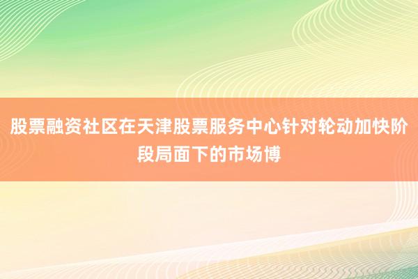 股票融资社区在天津股票服务中心针对轮动加快阶段局面下的市场博