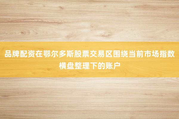 品牌配资在鄂尔多斯股票交易区围绕当前市场指数横盘整理下的账户