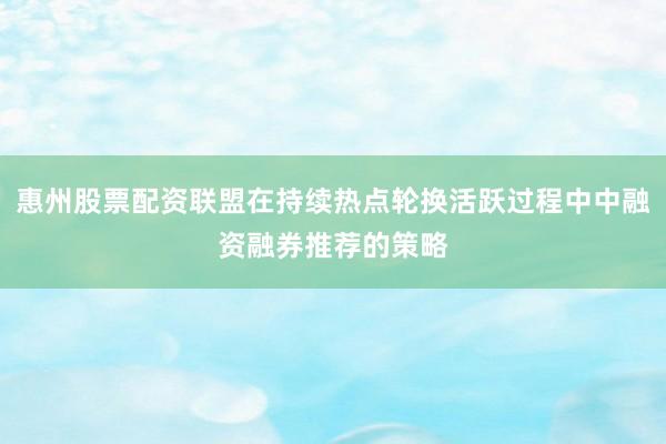 惠州股票配资联盟在持续热点轮换活跃过程中中融资融券推荐的策略