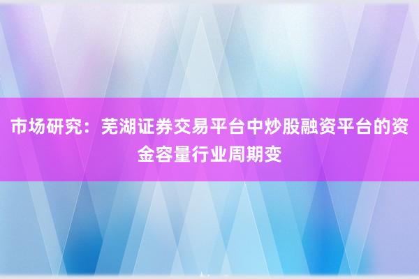 市场研究：芜湖证券交易平台中炒股融资平台的资金容量行业周期变