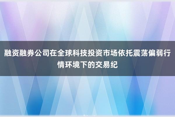 融资融券公司在全球科技投资市场依托震荡偏弱行情环境下的交易纪