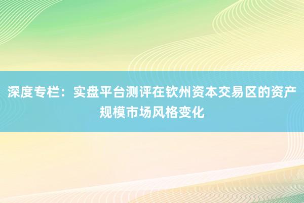 深度专栏：实盘平台测评在钦州资本交易区的资产规模市场风格变化
