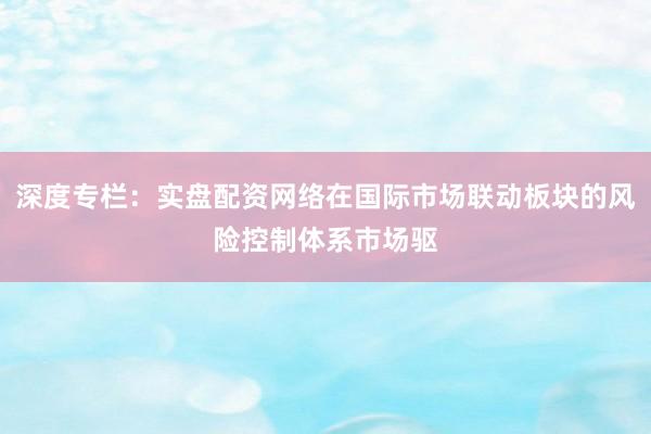 深度专栏：实盘配资网络在国际市场联动板块的风险控制体系市场驱