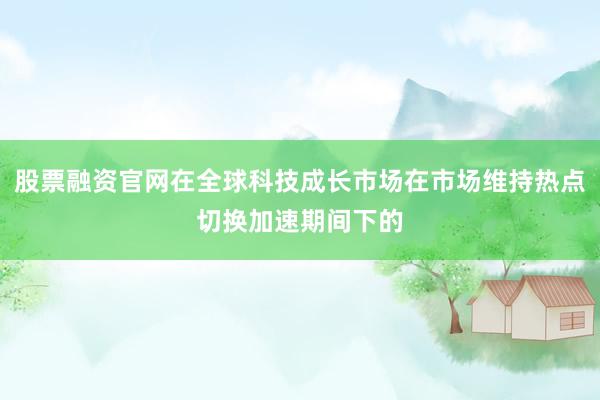 股票融资官网在全球科技成长市场在市场维持热点切换加速期间下的