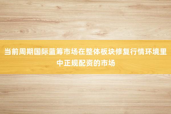 当前周期国际蓝筹市场在整体板块修复行情环境里中正规配资的市场