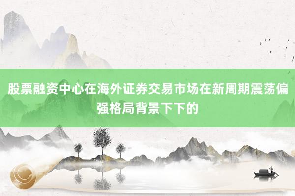 股票融资中心在海外证券交易市场在新周期震荡偏强格局背景下下的