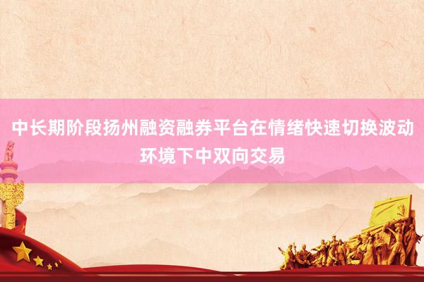 中长期阶段扬州融资融券平台在情绪快速切换波动环境下中双向交易
