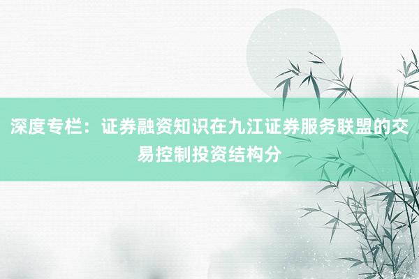 深度专栏:证券融资知识在九江证券服务联盟的交易控制投资结构分
