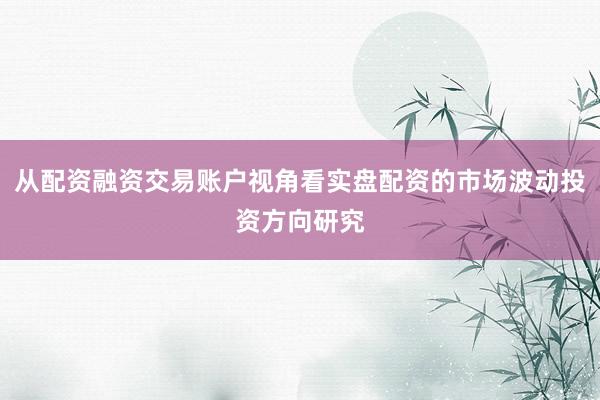 从配资融资交易账户视角看实盘配资的市场波动投资方向研究
