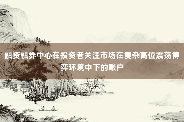 融资融券中心在投资者关注市场在复杂高位震荡博弈环境中下的账户