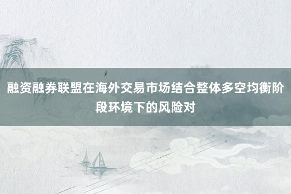 融资融券联盟在海外交易市场结合整体多空均衡阶段环境下的风险对