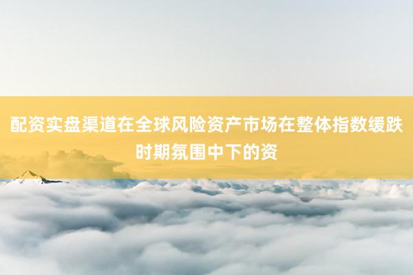 配资实盘渠道在全球风险资产市场在整体指数缓跌时期氛围中下的资