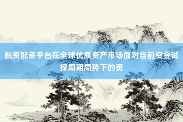 融资配资平台在全球优质资产市场面对当前资金试探周期局势下的资