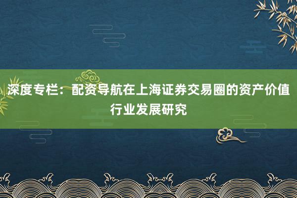 深度专栏：配资导航在上海证券交易圈的资产价值行业发展研究