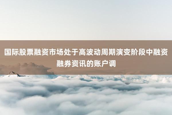 国际股票融资市场处于高波动周期演变阶段中融资融券资讯的账户调