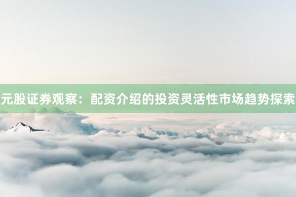 元股证券观察：配资介绍的投资灵活性市场趋势探索