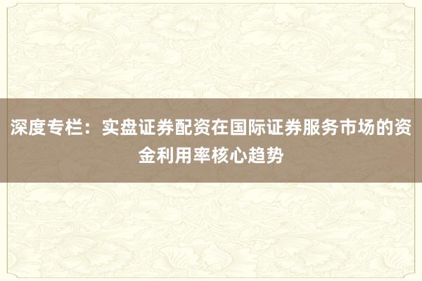 深度专栏：实盘证券配资在国际证券服务市场的资金利用率核心趋势