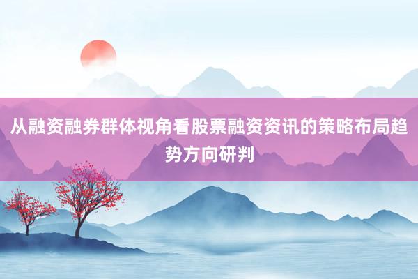 从融资融券群体视角看股票融资资讯的策略布局趋势方向研判