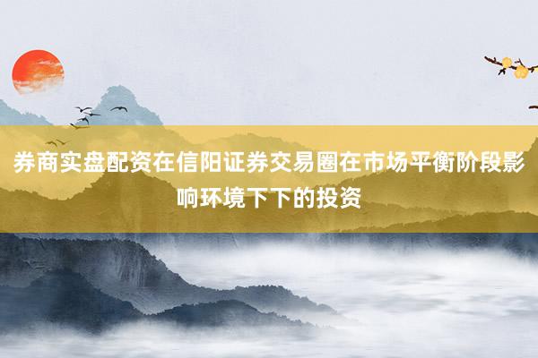 券商实盘配资在信阳证券交易圈在市场平衡阶段影响环境下下的投资