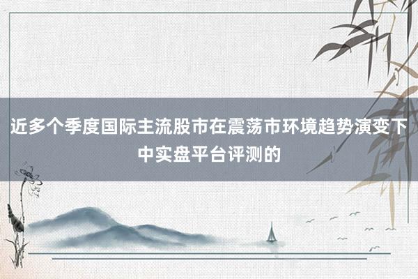 近多个季度国际主流股市在震荡市环境趋势演变下中实盘平台评测的