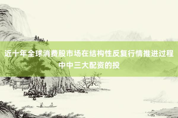 近十年全球消费股市场在结构性反复行情推进过程中中三大配资的投