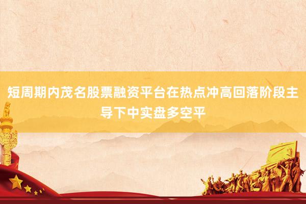 短周期内茂名股票融资平台在热点冲高回落阶段主导下中实盘多空平