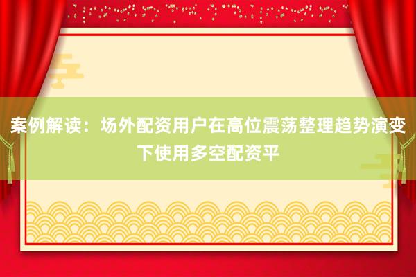 案例解读：场外配资用户在高位震荡整理趋势演变下使用多空配资平