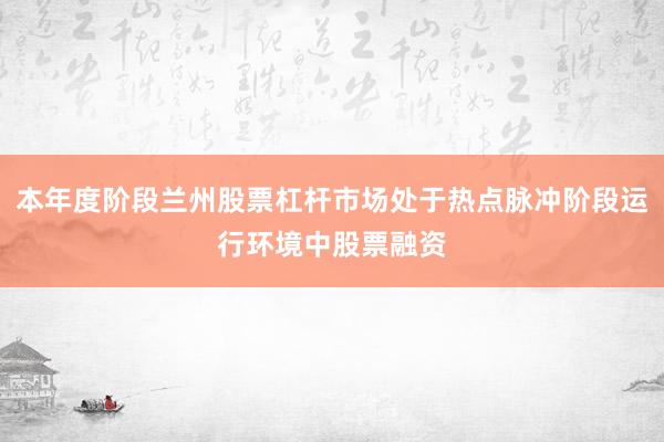 本年度阶段兰州股票杠杆市场处于热点脉冲阶段运行环境中股票融资