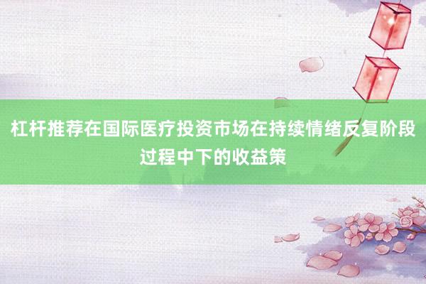 杠杆推荐在国际医疗投资市场在持续情绪反复阶段过程中下的收益策