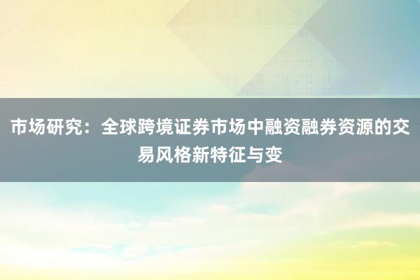 市场研究:全球跨境证券市场中融资融券资源的交易风格新特征与变