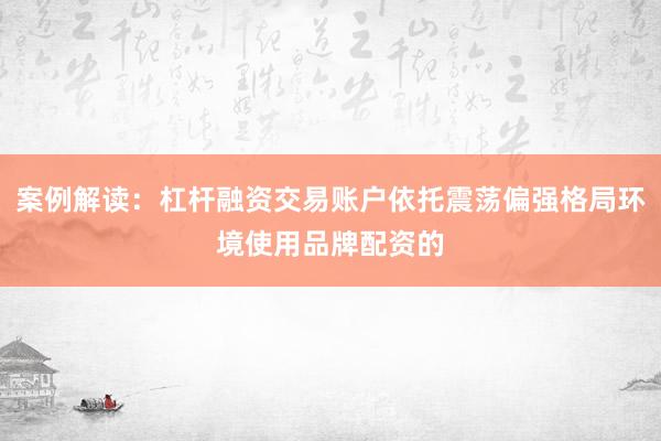 案例解读：杠杆融资交易账户依托震荡偏强格局环境使用品牌配资的