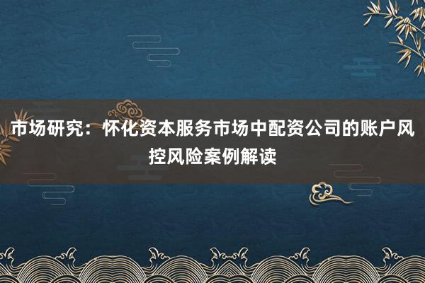 市场研究：怀化资本服务市场中配资公司的账户风控风险案例解读