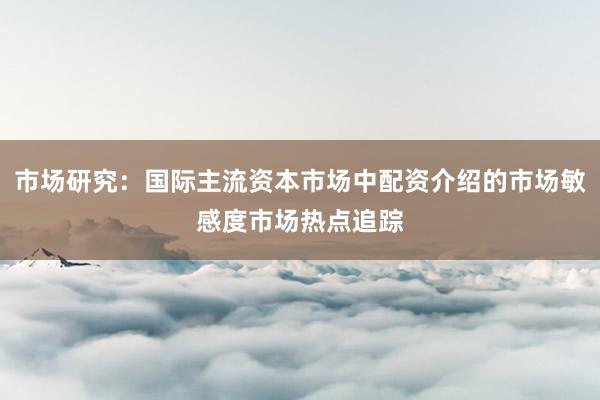 市场研究：国际主流资本市场中配资介绍的市场敏感度市场热点追踪