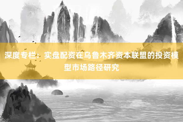 深度专栏：实盘配资在乌鲁木齐资本联盟的投资模型市场路径研究