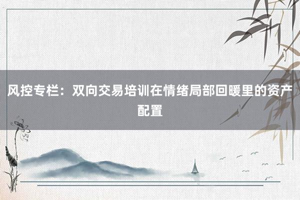 风控专栏:双向交易培训在情绪局部回暖里的资产配置