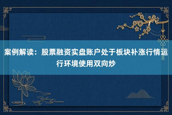 案例解读：股票融资实盘账户处于板块补涨行情运行环境使用双向炒
