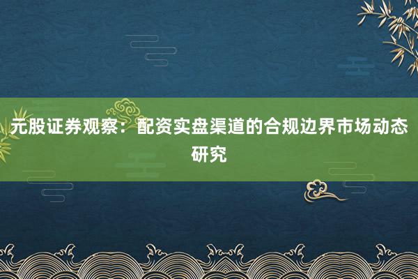 元股证券观察：配资实盘渠道的合规边界市场动态研究