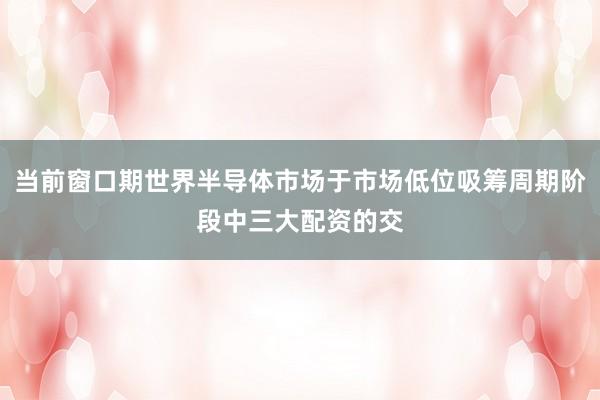 当前窗口期世界半导体市场于市场低位吸筹周期阶段中三大配资的交