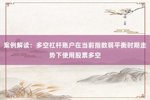 案例解读:多空杠杆账户在当前指数弱平衡时期走势下使用股票多空