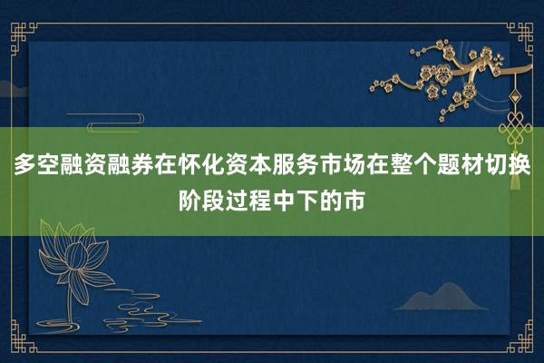 多空融资融券在怀化资本服务市场在整个题材切换阶段过程中下的市